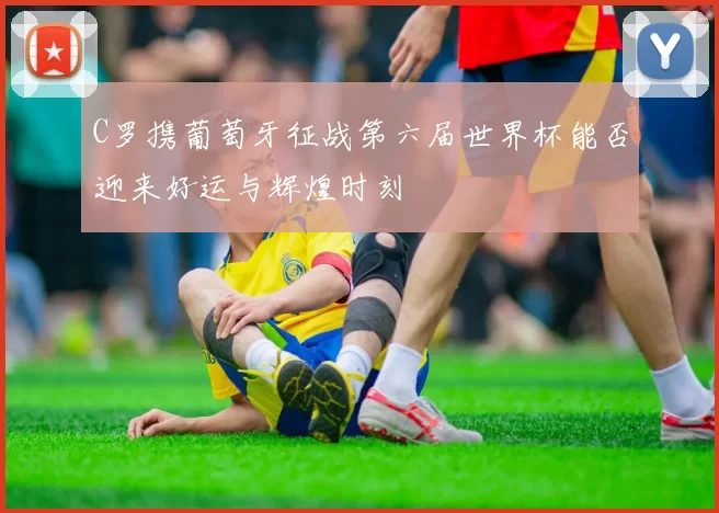 C罗携葡萄牙征战第六届世界杯能否迎来好运与辉煌时刻